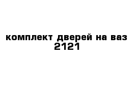  комплект дверей на ваз 2121